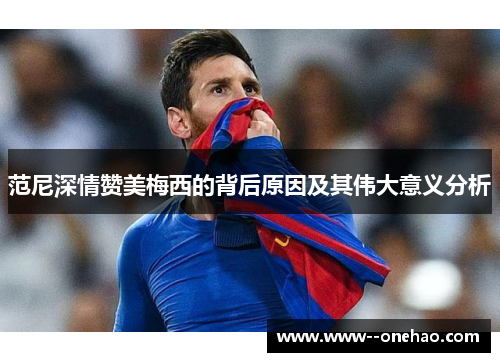范尼深情赞美梅西的背后原因及其伟大意义分析